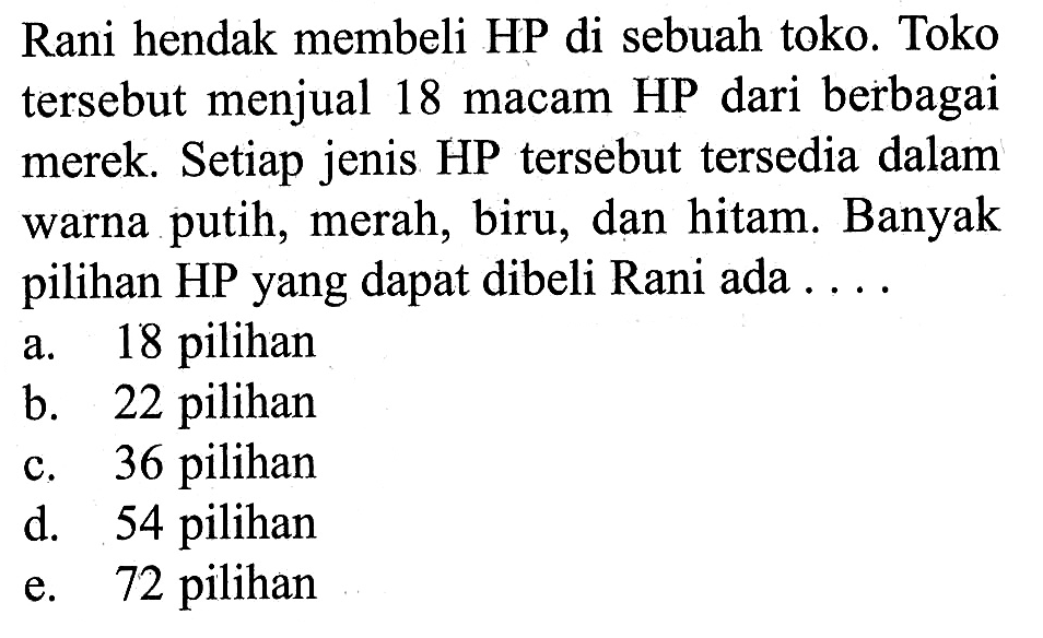 Rani hendak membeli HP di sebuah toko. Toko tersebut menjual 18 macam HP dari berbagai merek. Setiap jenis HP tersebut tersedia dalam warna putih, merah, biru, dan hitam. Banyak pilihan HP yang dapat dibeli Rani ada... 