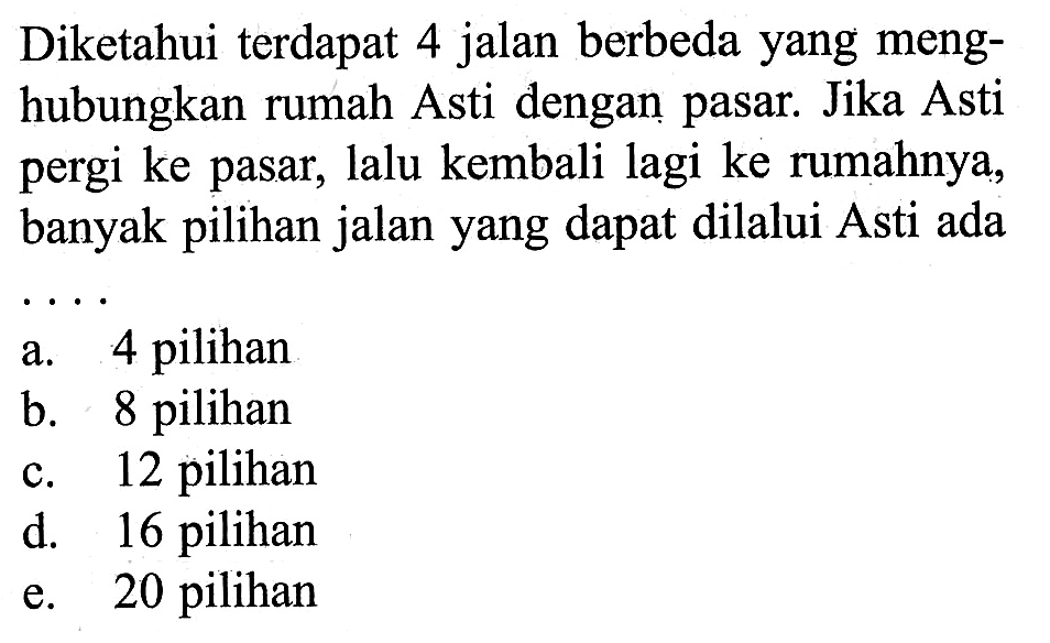 Diketahui terdapat 4 jalan berbeda yang menghubungkan rumah Asti dengan pasar. Jika Asti pergi ke pasar, lalu kembali lagi ke rumahnya, banyak pilihan jalan yang dapat dilalui Asti ada ....