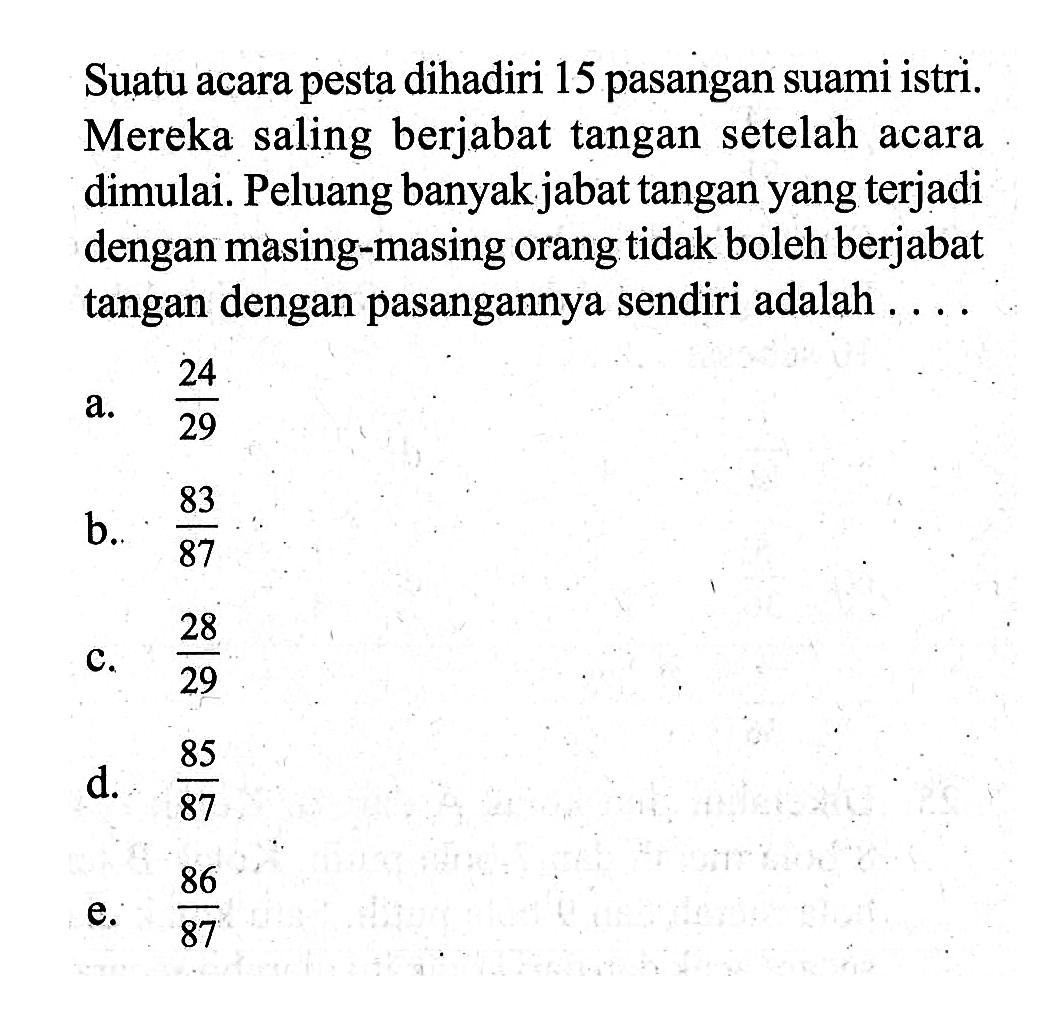 Suatu acara pesta dihadiri 15 pasangan suami istri. Mereka saling berjabat tangan setelah acara dimulai. Peluang banyak jabat tangan yang terjadi dengan masing-masing orang tidak boleh berjabat tangan dengan pasangannya sendiri adalah ...
