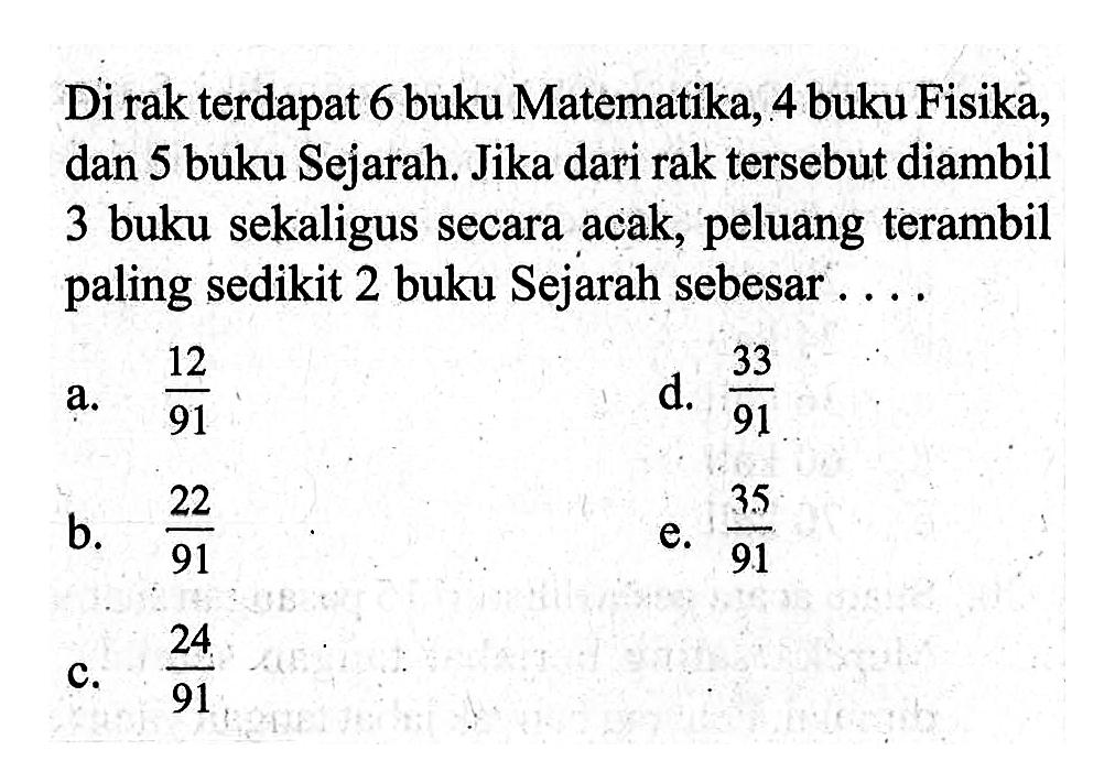 Di rak terdapat 6 buku Matematika, 4 buku Fisika, dan 5 buku Sejarah. Jika dari rak tersebut diambil 3 buku sekaligus secara acak, peluang terambil paling sedikit 2 buku Sejarah sebesar ....