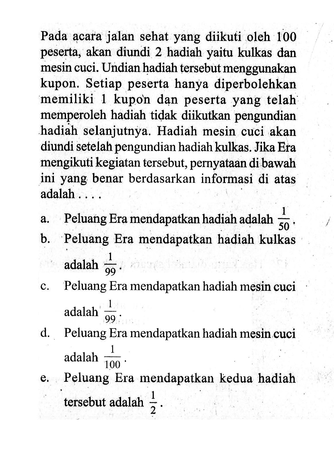 Pada acara jalan sehat yang diikuti oleh 100 peserta, akan diundi 2 hadiah yaitu kulkas dan mesin cuci. Undian hadiah tersebut menggunakan kupon. Setiap peserta hanya diperbolehkan memiliki 1 kupon dan peserta yang telah memperoleh hadiah tidak diikutkan pengundian hadiah selanjutnya. Hadiah mesin cuci akan diundi setelah pengundian hadiah kulkas. Jika Era mengikuti kegiatan tersebut, pernyataan di bawah ini yang benar berdasarkan informasi di atas adalah .... a. Peluang Era mendapatkan hadiah adalah  1/50 . b. Peluang Era mendapatkan hadiah kulkas adalah  1/99 . c. Peluang Era mendapatkan hadiah mesin cuci adalah  1/99 . d. Peluang Era mendapatkan hadiah mesin cuci adalah  1/100 . e. Peluang Era mendapatkan kedua hadiah tersebut adalah  1/2 .