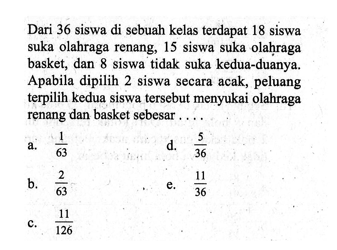 Dari 36 siswa di sebuah kelas terdapat 18 siswa suka olahraga renang, 15 siswa suka olahraga basket, dan 8 siswa tidak suka kedua-duanya. Apabila dipilih 2 siswa secara acak, peluang terpilih kedua siswa tersebut menyukai olahraga renang dan basket sebesar ....
