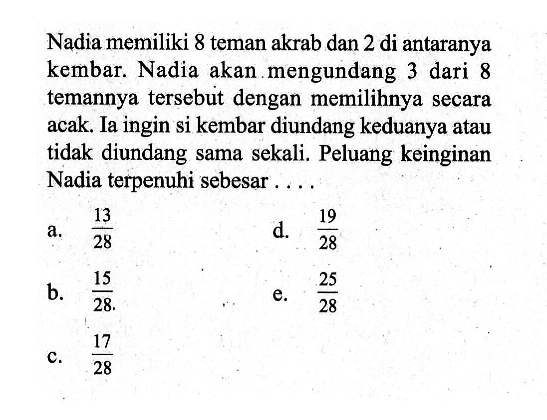 Nadia memiliki 8 teman akrab dan 2 di antaranya kembar. Nadia akan mengundang 3 dari 8 temannya tersebút dengan memilihnya secara acak. Ia ingin si kembar diundang keduanya atau tidak diundang sama sekali. Peluang keinginan Nadia terpenuhi sebesar ....