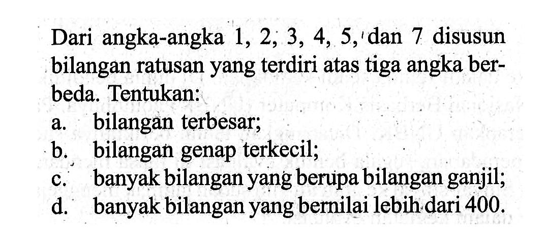 Dari angka-angka 1,2,3,4,5, dan 7 disusun bilangan ratusan yang terdiri atas tiga angka berbeda. Tentukan: a. bilangan terbesar; b. bilangan genap terkecil; c. banyak bilangan yang berupa bilangan ganjil; d. banyak bilangan yang bernilai lebih dari 400.