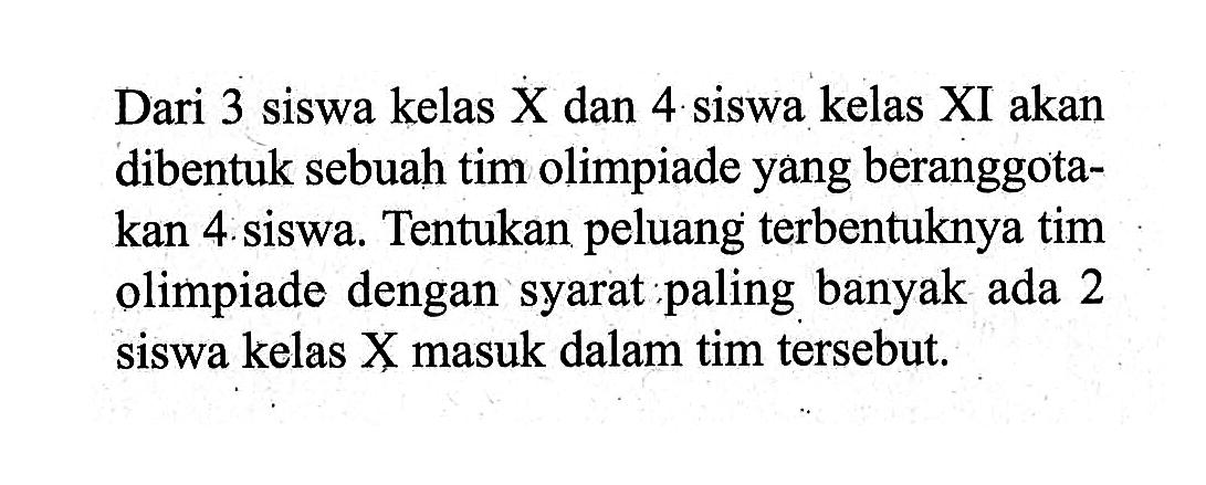 Dari 3 siswa kelas X dan 4 siswa kelas XI akan dibentuk sebuah tim olimpiade yang beranggotakan 4. siswa. Tentukan peluang terbentuknya tim olimpiade dengan syarat paling banyak ada 2 siswa kelas X masuk dalam tim tersebut. 
