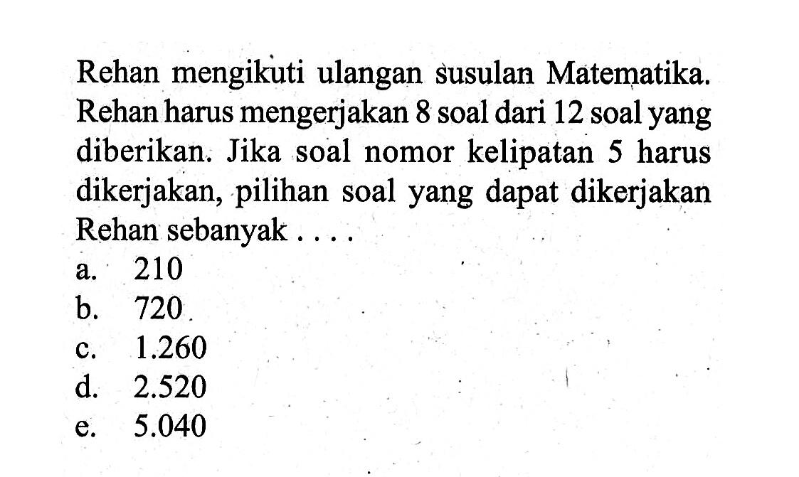 Rehan mengikuti ulangan susulan Matematika. Rehan harus mengerjakan 8 soal dari 12 soal yang diberikan. Jika soal nomor kelipatan 5 harus dikerjakan, pilihan soal yang dapat dikerjakan Rehan sebanyak .... 