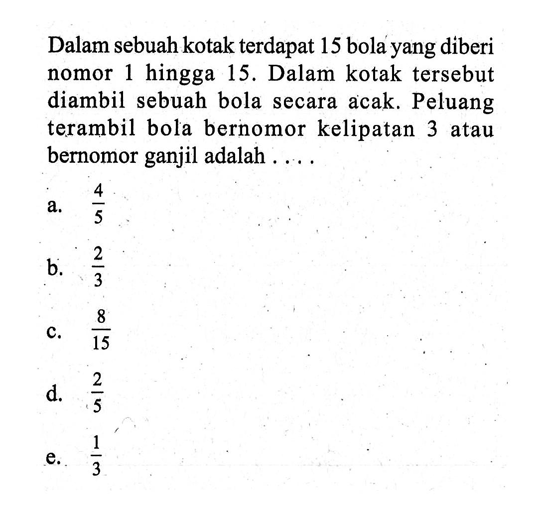 Dalam sebuah kotak terdapat 15 bola yang diberi nomor 1 hingga 15. Dalam kotak tersebut diambil sebuah bola secara acak. Peluang terambil bola bernomor kelipatan 3 atau bernomor ganjil adalah ....