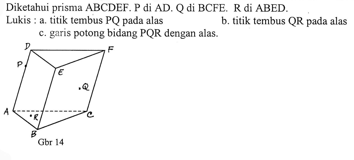 Diketahui prisma ABCDEF. P di AD. Q di BCFE. R di ABED. Lukis: a. titik tembus PQ pada alas b. titik tembus QR pada alas c., garis potong bidang PQR dengan alas.