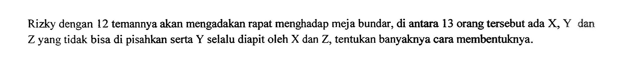 Rizky dengan 12 temannya akan mengadakan rapat menghadap meja bundar, di antara 13 orang tersebut ada X, Y dan Z yang tidak bisa di pisahkan serta Y selalu diapit oleh X dan Z, tentukan banyaknya cara membentuknya.