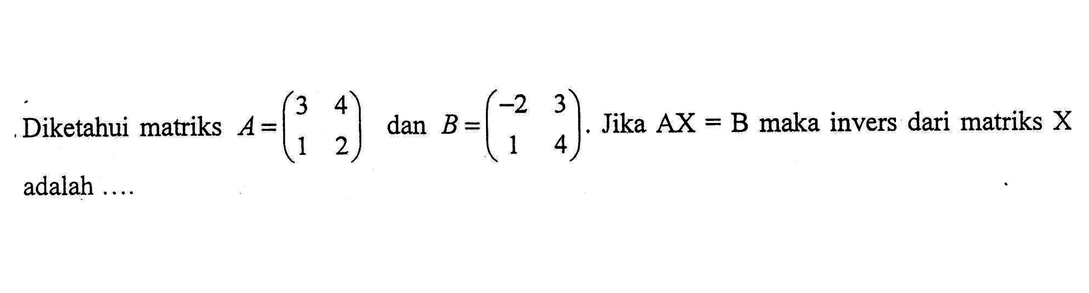 Diketahui matriks A=(3 4 1 2) dan B=(-2 3 1 4). Jika AX=B maka invers dari matriks X adalah ....