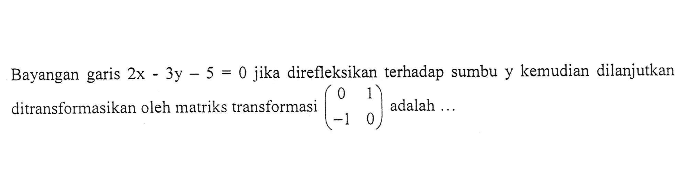 Bayangan garis 2x-3y-5=0 jika direfleksikan terhadap sumbu y kemudian dilanjutkan ditransformasikan oleh matriks transformasi (0 1 -1 0) adalah ...