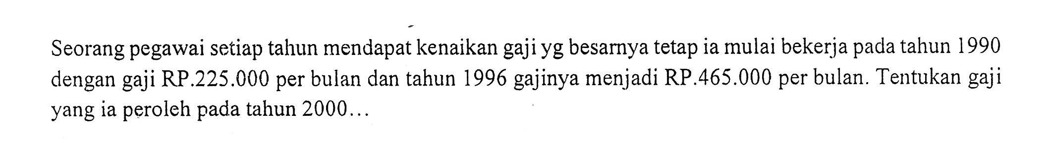 Seorang pegawai setiap tahun mendapat kenaikan gaji yg besarnya tetap ia mulai bekerja pada tahun 1990 dengan gaji RP.225.000 per bulan dan tahun 1996 gajinya menjadi RP.465.000 per bulan. Tentukan gaji yang ia peroleh pada tahun 2000  ....