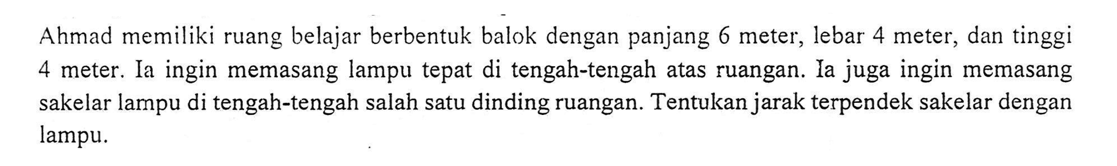 Ahmad memiliki ruang belajar berbentuk balok dengan panjang 6 meter, lebar 4 meter, dan tinggi 4 meter. Ia ingin memasang lampu tepat di tengah-tengah atas ruangan. Ia juga ingin memasang sakelar lampu di tengah-tengah salah satu dinding ruangan. Tentukan jarak terpendek sakelar dengan lampu.