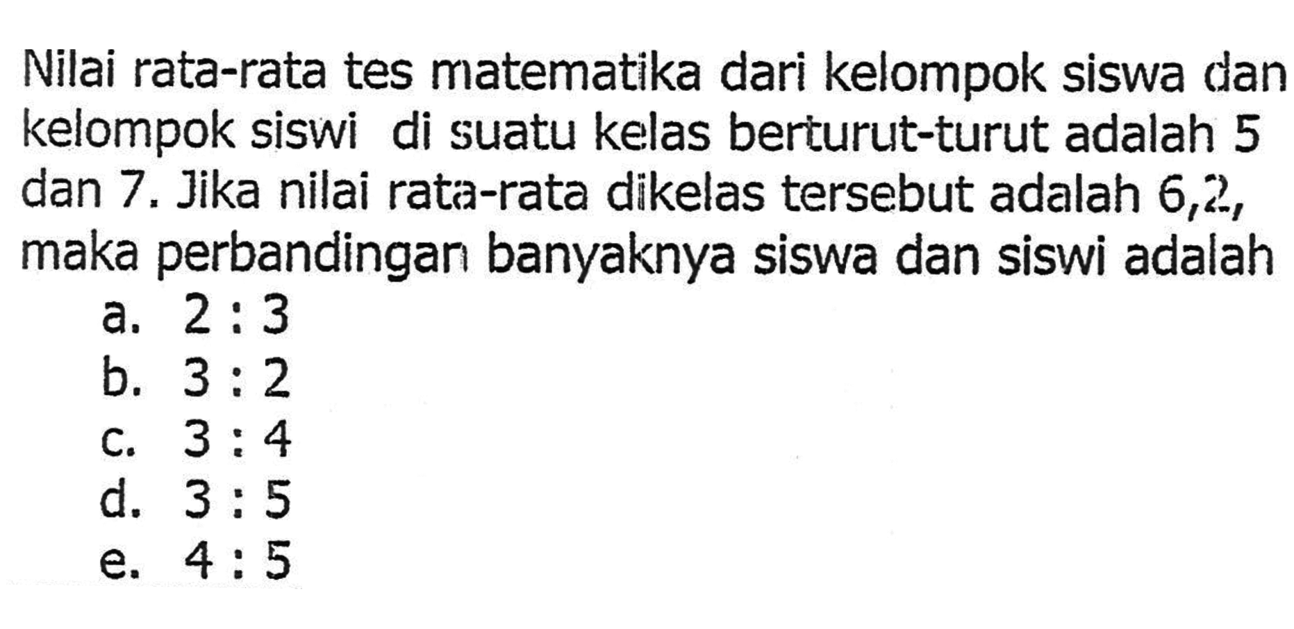 Nilai rata-rata tes matematika dari kelompok siswa dan kelompok siswi di suatu kelas berturut-turut adalah 5 dan 7. Jika nilai rata-rata dikelas tersebut adalah 6,2, maka perbandingan banyaknya siswa dan siswi adalah ....