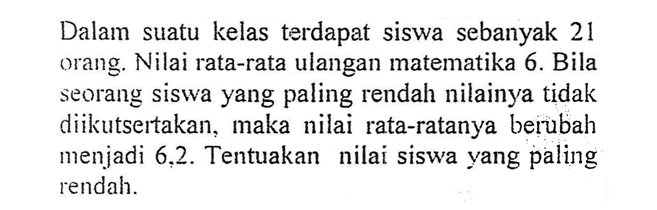 Dalam suatu kelas terdapat siswa sebanyak 21 orang. Nilai rata-rata ulangan matematika 6. Bila seorang siswa yang paling rendah nilainya tidak diikutsertakan, maka nilai rata-ratanya berubah menjadi 6,2. Tentuakan nilai siswa yang paling rendah.