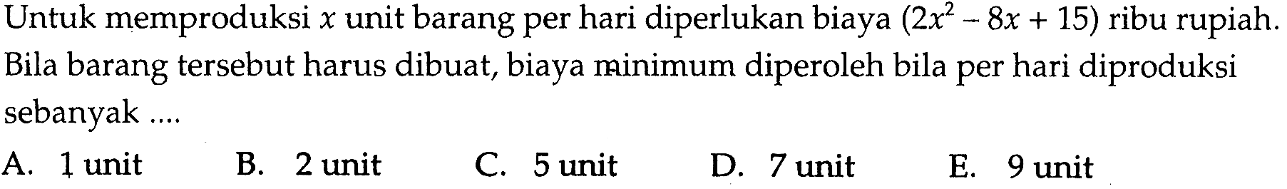 Untuk memproduksi x unit barang per hari diperlukan biaya (2x^2-8x+15) ribu rupiah. Bila barang tersebut harus dibuat, biaya minimum diperoleh bila per hari diproduksi sebanyak ...