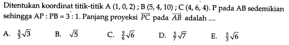 Di tentukan koordinat titik- titik  A(1,0,2) ; B(5,4,10) ; C(4,6,4) . kg  pada  AB  sedemikian sehingga  A P: P B=3: 1 .  Panjang proyeksi  P C  pada  AB  adalah  ... . A.  5/3 akar(3) B.  akar(5) C.  5/6 akar(6) D.  5/7 akar(7 E.  5/3 akar(6) 