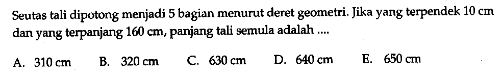 Seutas tali dipotong menjadi 5 bagian menurut deret geometri. Jika yang terpendek  10 cm  dan yang terpanjang  160 cm, panjang tali semula adalah ....