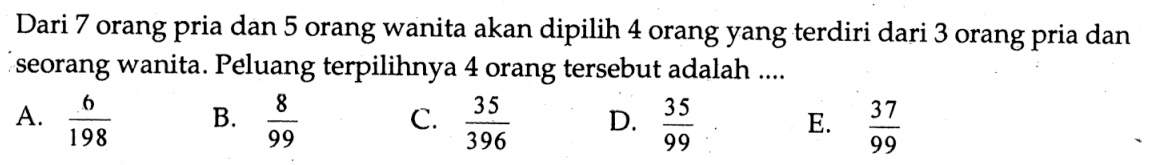 Dari 7 orang pria dan 5 orang wanita akan dipilih 4 orang yang terdiri dari 3 orang pria dan seorang wanita. Peluang terpilihnya 4 orang tersebut adalah .... 