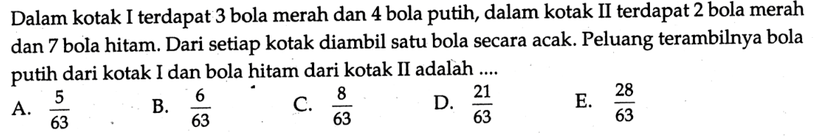 Dalam kotak I terdapat 3 bola merah dan 4 bola putih, dalam kotak II terdapat 2 bola merah dan 7 bola hitam. Dari setiap kotak diambil satu bola secara acak. Peluang terambilnya bola putih dari kotak I dan bola hitam dari kotak II adalah ....