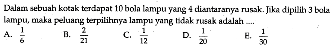 Dalam sebuah kotak terdapat 10 bola lampu yang 4 diantaranya rusak. Jika dipilih 3 bola lampu, maka peluang terpilihnya lampu yang tidak rusak adalah ....A.  1/6 B.  2/21 C.  1/12 D.  1/20 E.  1/30 