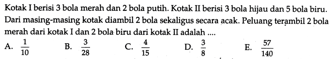 Kotak I berisi 3 bola merah dan 2 bola putih. Kotak II berisi 3 bola hijau dan 5 bola biru. Dari masing-masing kotak diambil 2 bola sekaligus secara acak. Peluang terambil 2 bola merah dari kotak I dan 2 bola biru dari kotak II adalah ....