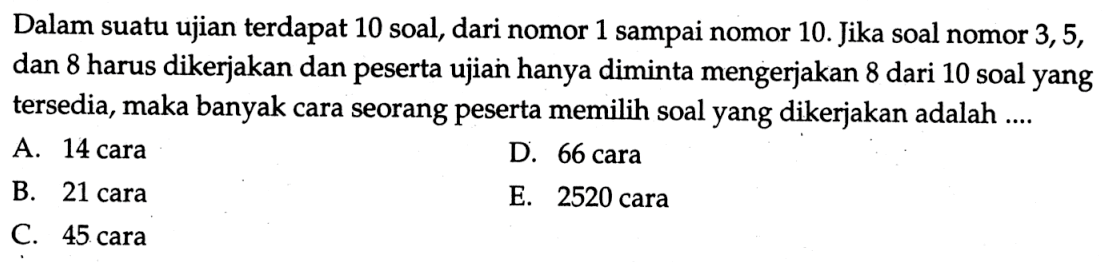 Dalam suatu ujian terdapat 10 soal, dari nomor 1 sampai nomor 10. Jika soal nomor 3,5, dan 8 harus dikerjakan dan peserta ujian hanya diminta mengerjakan 8 dari 10 soal yang tersedia, maka banyak cara seorang peserta memilih soal yang dikerjakan adalah ....