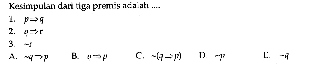 Kesimpulan dari tiga premis adalah ....1.  p => q 2.  q => r 3.  ~ rA.  ~ q => p B.  q=> p C.  ~(q => p) D.  ~ p E.  ~ q 