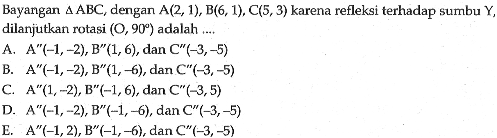 Bayangan segitiga ABC, dengan A(2, 1), B(6, 1), C(5,3) karena refleksi terhadap sumbu Y, dilanjutkan rotasi (O, 90) adalah ...