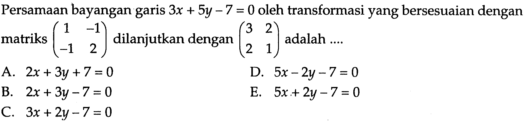 Persamaan bayangan garis 3x+5y-7=0 oleh transformasi yang bersesuaian dengan matriks (1 -1 -1 2) dilanjutkan dengan (3 2 2 1) adalah ....