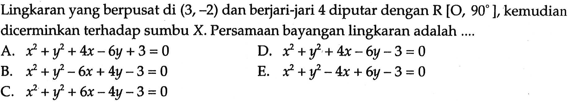 Lingkaran yang berpusat di (3,-2) dan berjari-jari 4 diputar dengan R[O, 90], kemudian dicerminkan terhadap sumbu X. Persamaan bayangan lingkaran adalah .... 