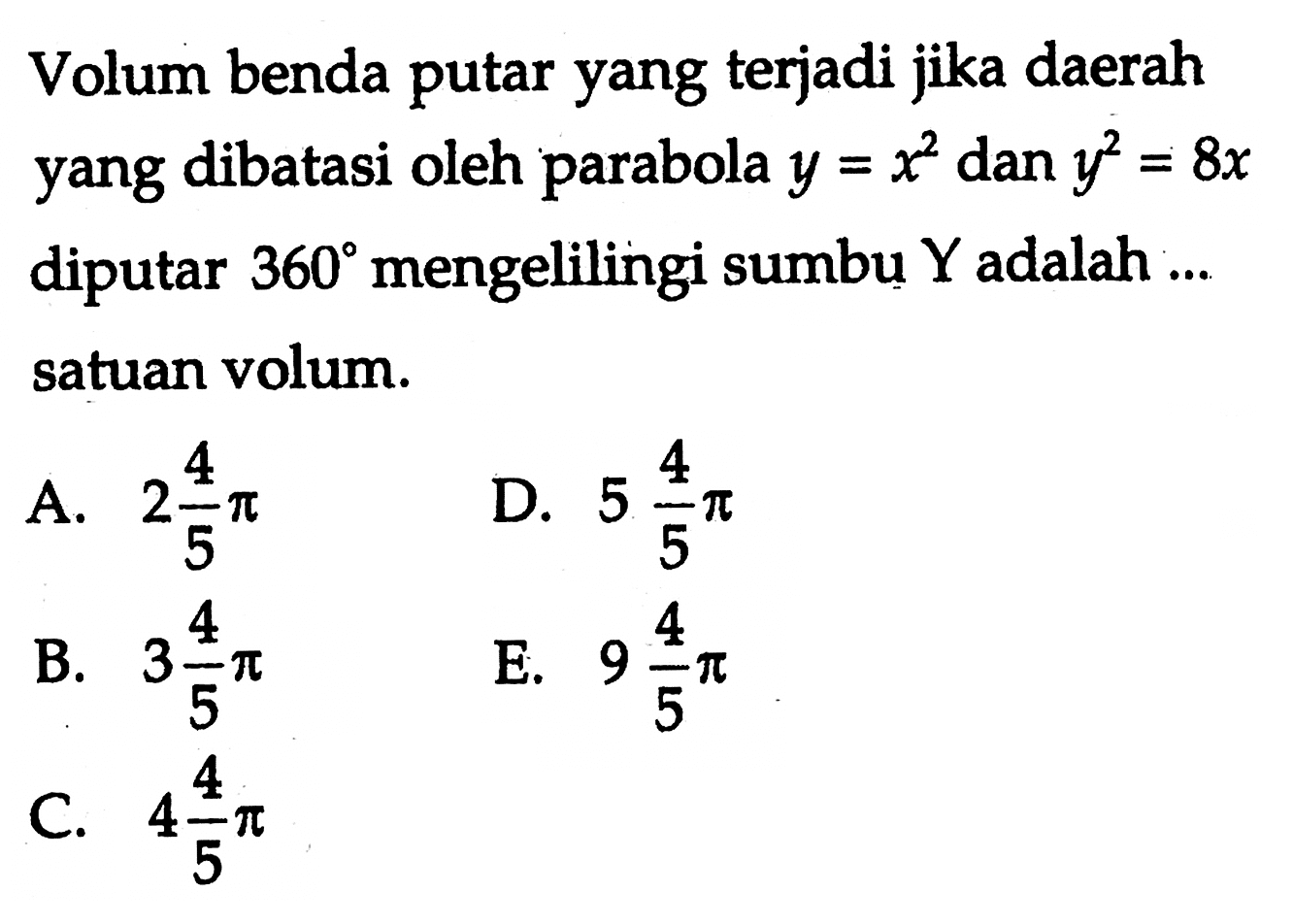 Volum benda putar yang terjadi jika daerah yang dibatasi oleh parabola  y=x^2  dan  y^2=8 x  diputar  360  mengelilingi sumbu  Y  adalah ... satuan volum.A.  2 4/5 pi D.  5 4/5 pi B.  3 4/5 pi E.  9 4/5 pi C.  4 4/5 pi 