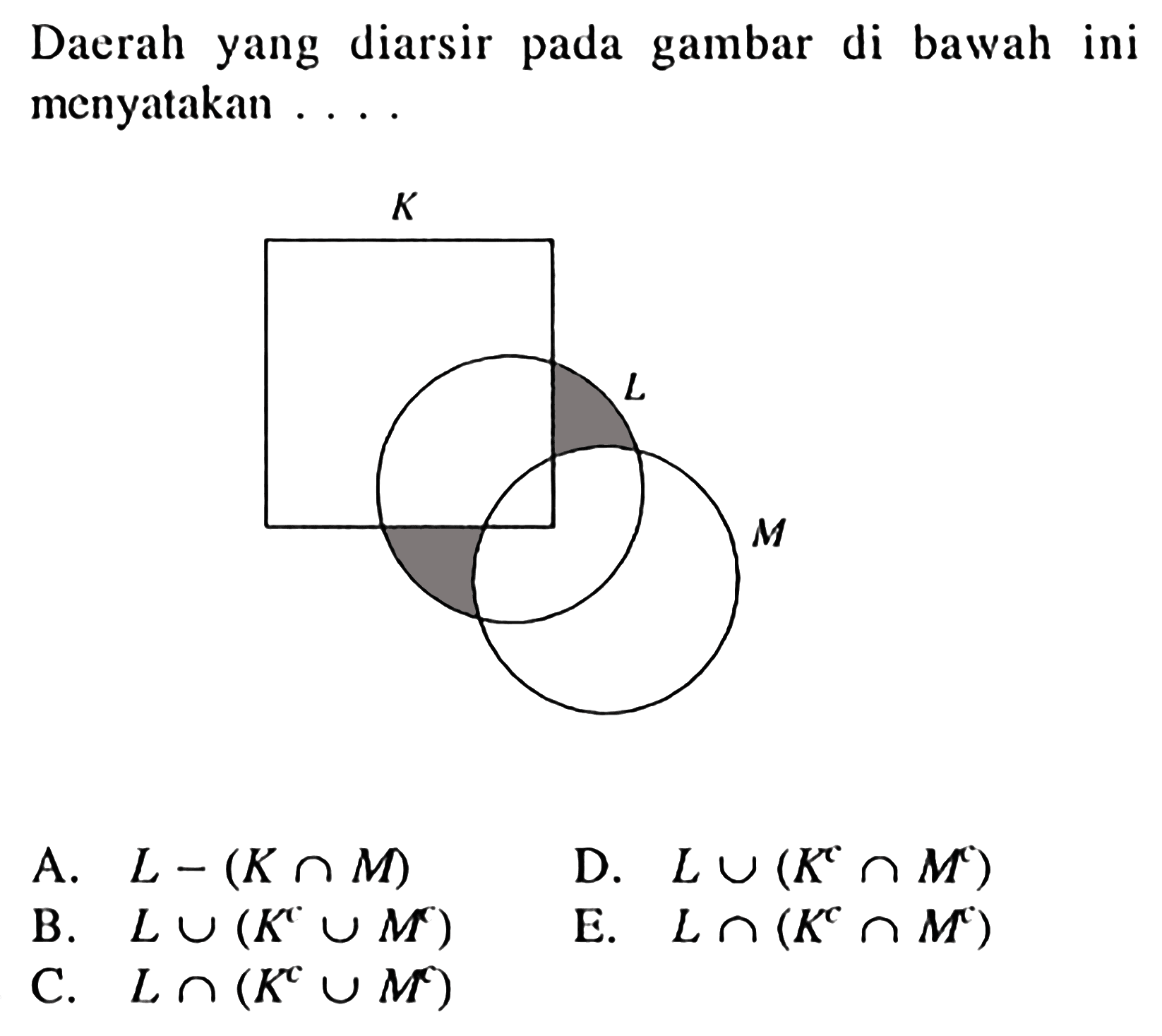 Daerah yang diarsir pada gambar di bawah ini menyatakan .... 
K L M 
A. L - (K n M) 
B. L U (K^c U M^c) 
C. L n (K^c U M^c) 
D. L U (K^c n M^c) 
E. L n (K^c n M^c)