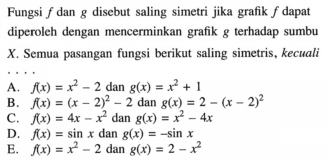 Fungsi f dan g disebut saling simetri jika grafik f dapat diperoleh dengan mencerminkan grafik g terhadap sumbu X. Semua pasangan fungsi berikut saling simetris, kecuali .... A. f(x)=x^2-2 dan g(x)=x^2+1 B. f(x)=(x-2)^2-2 dan g(x)=2-(x-2)^2 C. f(x)=4x-x^2 dan g(x)=x^2-4x D. f(x)=sin x dan g(x)=-sin x E. f(x)=x^2-2 dan g(x)=2-x^2 