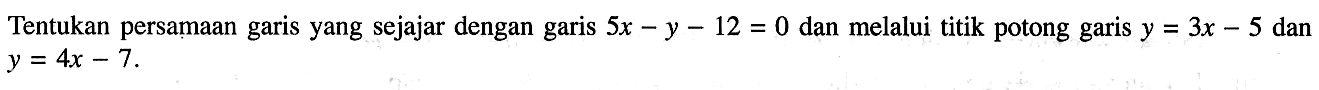 Tentukan persamaan garis yang sejajar dengan garis 5x-y-12=0 dan melalui titik potong garis y=3x-5 dan y=4x-7.