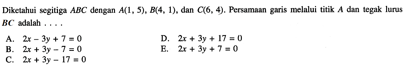 Diketahui segitiga ABC dengan A(1, 5) , B(4, 1), dan C(6, 4). Persamaan garis melalui titik A dan tegak lurus BC adalah ... A. 2x - 3y + 7 = 0 D. 2x + 3y + 17 = 0 B. 2x + 3y - 7 = 0 E. 2x + 3y + 7 = 0 C. 2x + 3y - 17 = 0