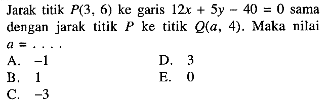 Jarak titik P(3, 6) ke garis 12x + 5y - 40 = 0 sama dengan jarak titik P ke titik Q(a, 4). Maka nilai a = ....