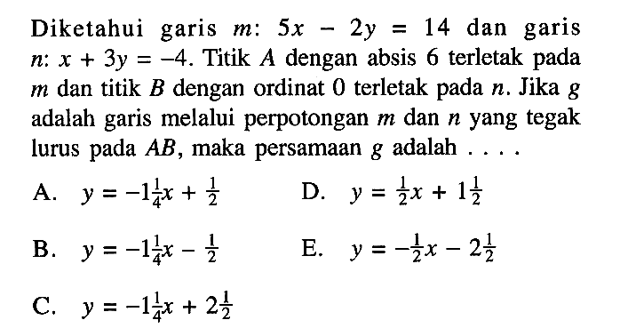 Diketahui garis m: 5x - 2y = 14 dan garis n: x + 3y = 4. Titik A dengan absis 6 terletak pada m dan titik B dengan ordinat 0 terletak pada n. Jika g adalah garis melalui perpotongan m dan n yang tegak lurus pada AB, maka persamaan g adalah . . . .