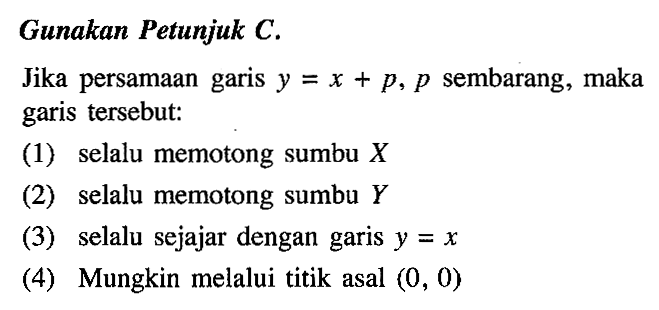 Gunakan Petunjuk C. Jika persamaan garis y = x + p, p sembarang, maka garis tersebut: (1) selalu memotong sumbu X (2) selalu memotong sumbu Y (3) selalu sejajar dengan garis y =x (4) Mungkin melalui titik asal (0, 0)