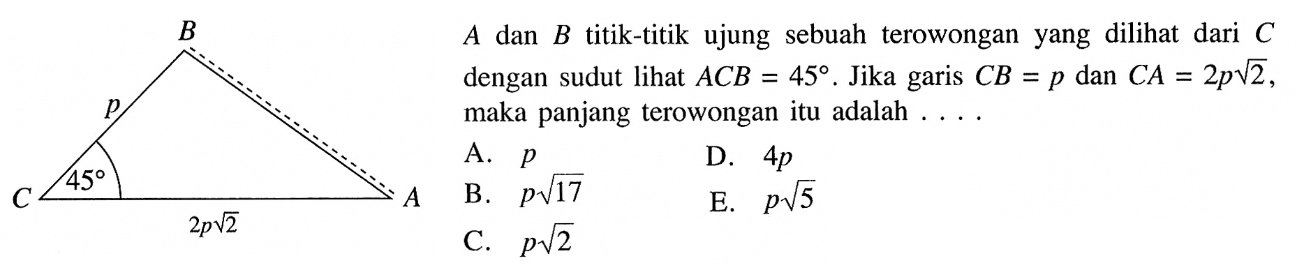 B p C 45 2p akar(2) A A dan B titik-titik ujung sebuah terowongan yang dilihat dari C dengan sudut lihat  ACB=45. Jika garis CB=p dan C A=2p akar(2), maka panjang terowongan itu adalah . . . .