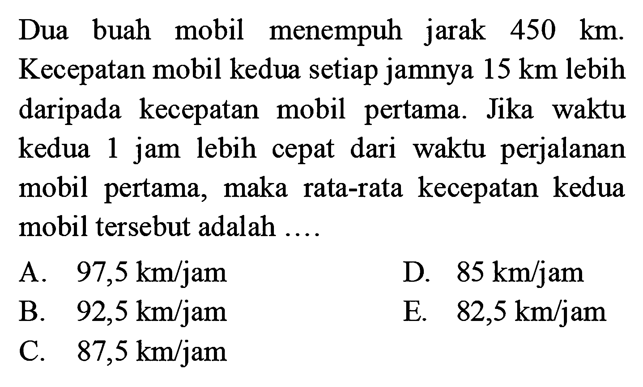 Dua buah mobil menempuh jarak 450 km. Kecepatan mobil kedua setiap jamnya 15 km lebih daripada kecepatan mobil pertama. Jika waktu kedua 1 jam lebih cepat dari waktu perjalanan mobil pertama, maka rata-rata kecepatan kedua mobil tersebut adalah ....