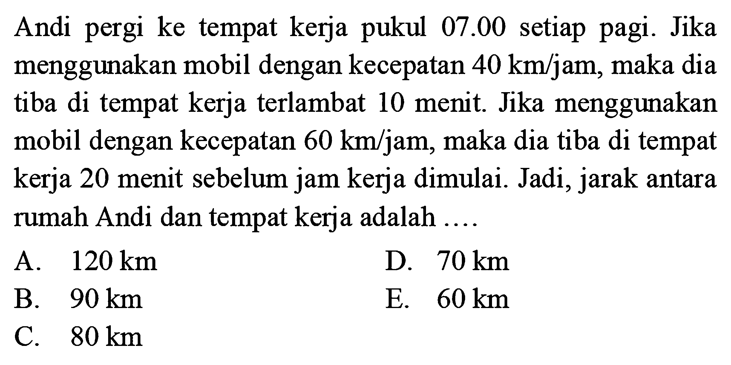 Andi pergi ke tempat kerja pukul 07.00 setiap pagi. Jika menggunkan mobil dengan kecepatan 40 km/jam, maka dia tiba di tempat kerja terlambat 10 menit. Jika menggunakan mobil dengan kecepatan 60 km/jam, maka dia tiba di tempat kerja 20 menit sebelum jam kerja dimulai. Jadi, jarak antara rumah Andi dan tempat kerja adalah ....