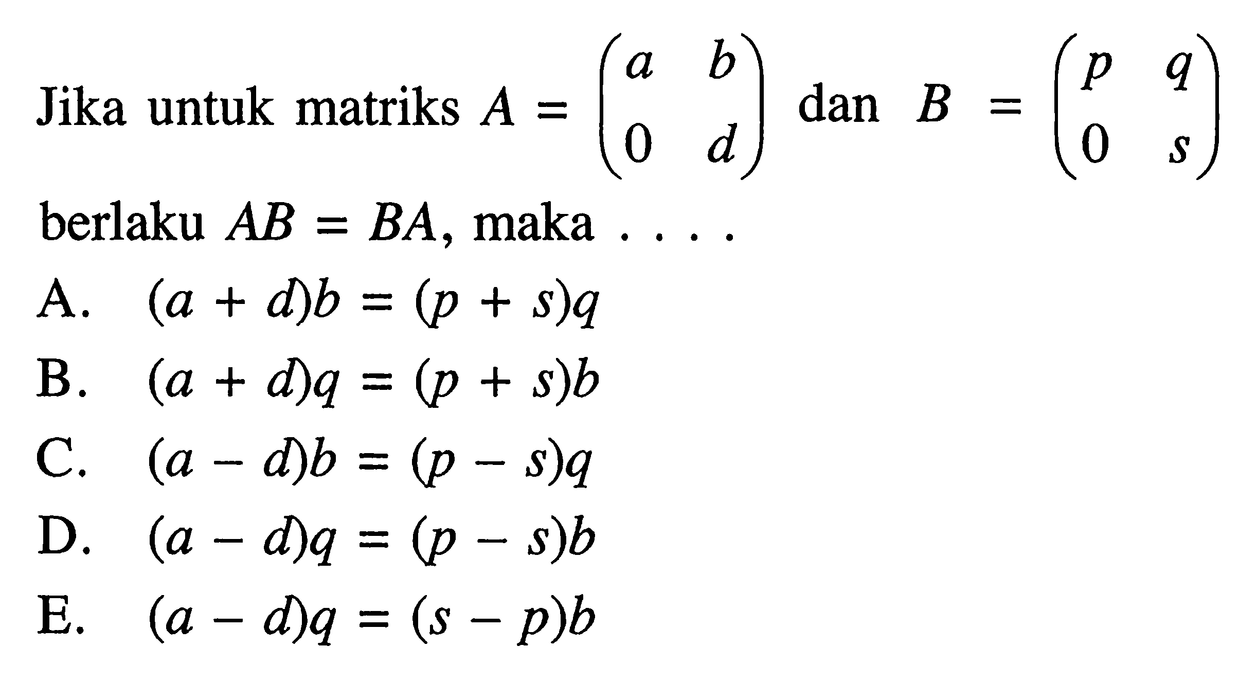 Jika untuk matriks A=(a b 0 d) dan B=(p q 0 s) berlaku AB=BA, maka . . . .