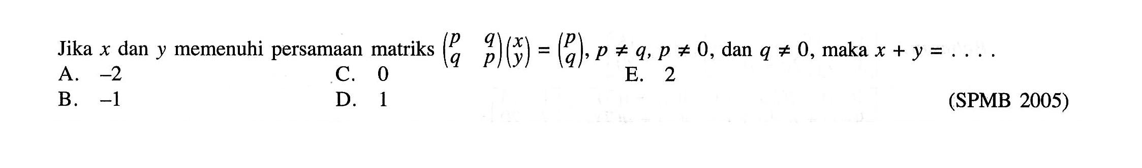 Jika x dan y memenuhi persamaan matriks (p q q p)(x y)=(p q), p=/=q, p=/=0, q=/=0, maka x+y=. . . .(SPMB 2005)