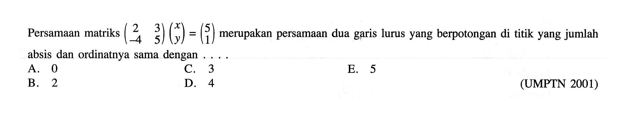 Persamaan matriks (2 3 -4 5)(x y) = (5 1) merupakan persamaan dua garis lurus yang berpotongan di titik yang jumlah absis dan ordinatnya sama dengan . . . . (UMPTN 2001)