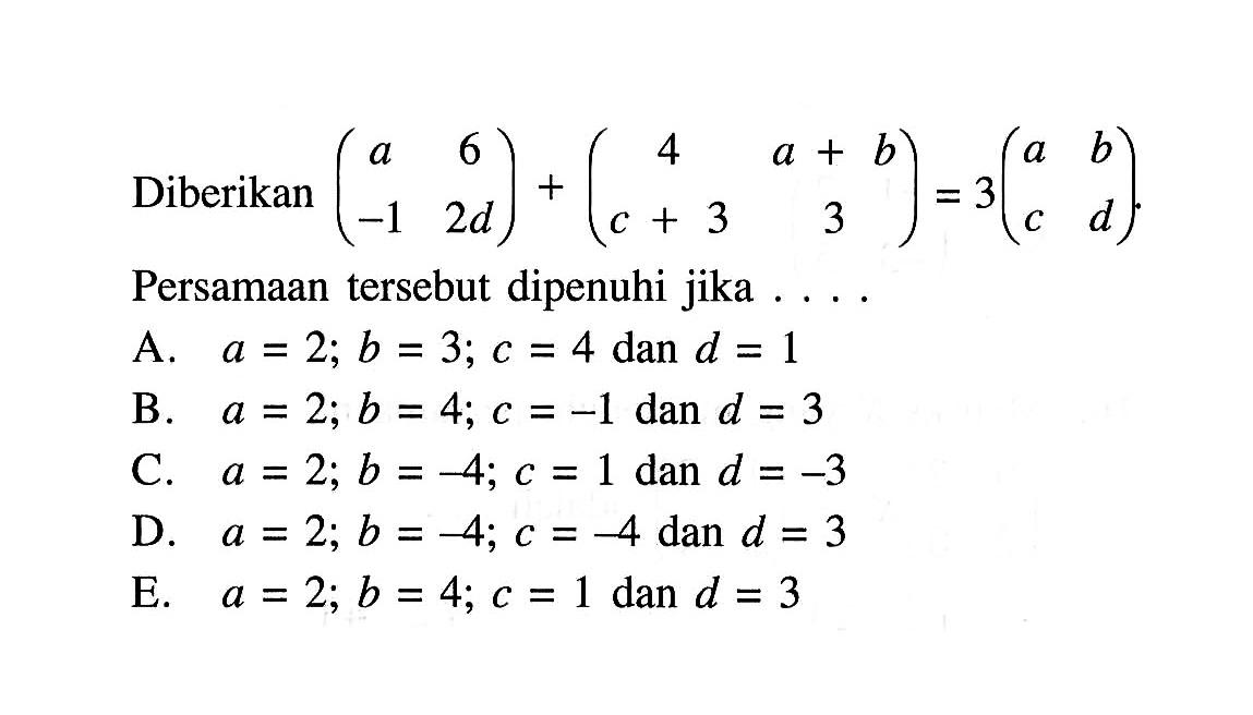 Diberikan (a 6 -1 2d)+ (4 a+b c+3 3) = 3(a b c d). Persamaan tersebut dipenuhi jika A. a= 2; b = 3; c = 4 dan d = 1 B. a = 2; b = 4; c =-1 dan d = 3 C. a = 2; b =-4; c = 1 dan d =-3 D. a = 2; b =-4; c =-4 dan d = 3 E. a = 2; b = 4; c = 1 dan d = 3