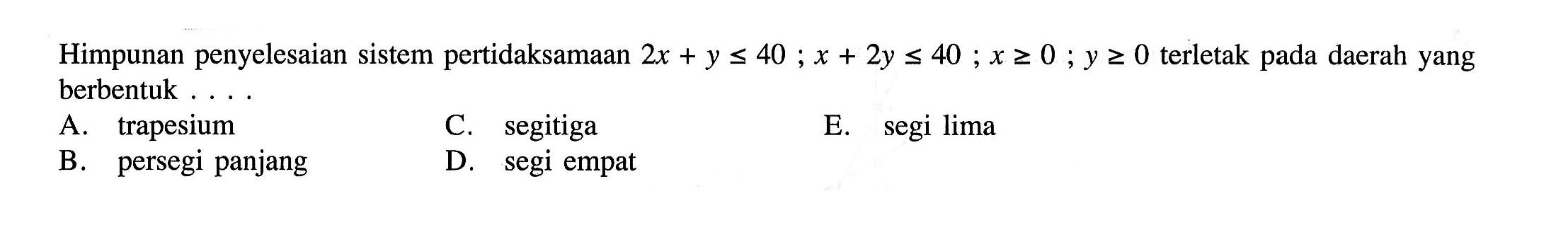 Himpunan penyelesaian sistem pertidaksamaan 2x+y<=40; x+2y<=40; x>=0; y>=0 terletak pada daerah yang berbentuk .....