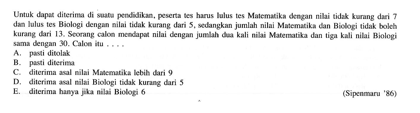 Untuk dapat diterima di suatu pendidikan, peserta tes harus lulus tes Matematika dengan nilai tidak kurang dari 7 dan lulus tes Biologi dengan nilai tidak kurang dari 5, sedangkan jumlah nilai Matematika dan Biologi tidak boleh kurang dari 13. Seorang calon mendapat nilai dengan jumlah dua kali nilai Matematika dan tiga kali nilai Biologi sama dengan 30. Calon itu.... (Sipenmaru 86)