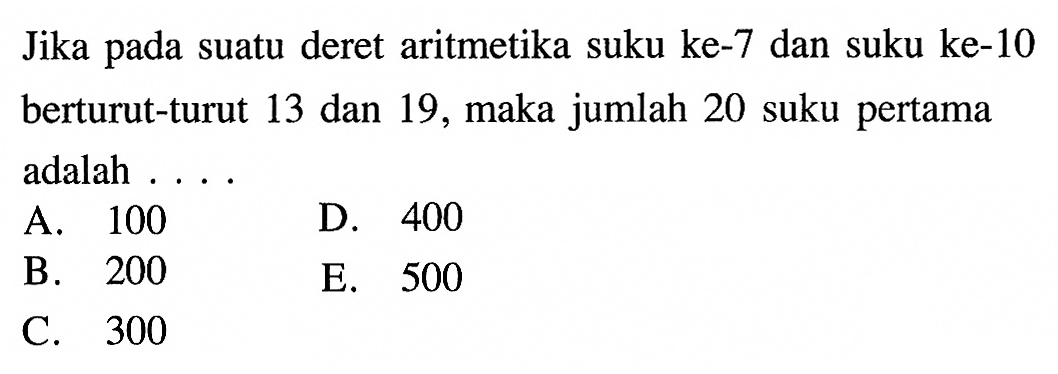 Jika pada suatu deret aritmetika suku ke-7 dan suku ke-10 berturut-turut 13 dan 19, maka jumlah 20 suku pertama adalah .... A. 100 B. 200 C. 300 D. 400 E. 500