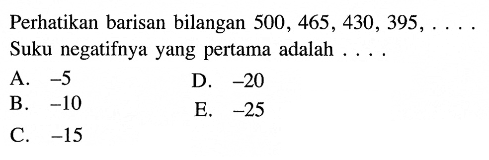 Perhatikan barisan bilangan 500,465,430,395, ... Suku negatifnya yang pertama adalah ....A. -5 D. -20 B. -10 E. -25 C. -15